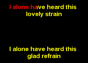 I alone have heard this
lovely strain

I alone have heard this
glad refrain