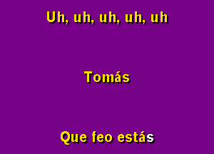 Uh, uh, uh, uh, uh

Tomas

Que feo estas