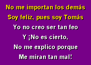 No me importan los demas
Soy feliz, pues soy Tomas
Yo n0 creo ser tan feo
Y No es cierto,

No me explico porque
Me miran tan mal!