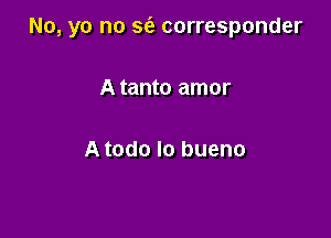 No, yo no S(e corresponder

A tanto amor

A todo lo bueno