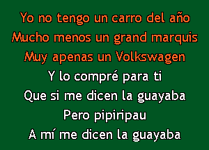 Yo no tengo un carro del afio
Mucho menos un grand marquis
Muy apenas un Volkswagen
Y lo compw para ti
Que si me dicen la guayaba
Pero pipiripau
A ml' me dicen la guayaba