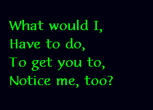 What would I,
Have to do,

To get you to,
Notice me, too?