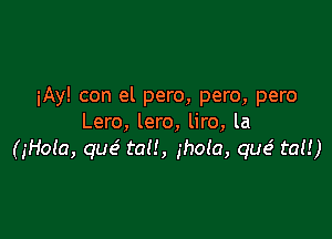 iAy! con el pero, pero, pero

Lero, lero, liro, la
(jHola, que'. tau, ihola, que' tal!)