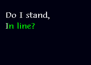 Do I stand,
In line?