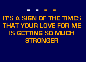 ITS A SIGN OF THE TIMES
THAT YOUR LOVE FOR ME
IS GETTING SO MUCH
STRONGER