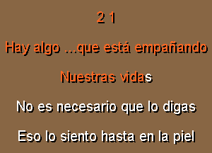 2 1
Hay algo ...que esta empafiando
Nuestras vidas
No es necesario que lo digas

Eso Io siento hasta en la piel