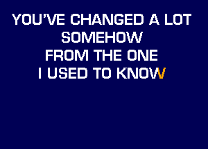 YOU'VE CHANGED A LOT
SOMEHOW
FROM THE ONE
I USED TO KNOW