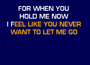 FOR WHEN YOU
HOLD ME NOW
I FEEL LIKE YOU NEVER
WANT TO LET ME GO