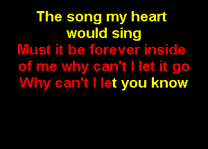 The song my heart
would sing
Must it be forever inside
of me why can't I let it go

Why can't I let you know