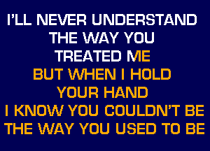 I'LL NEVER UNDERSTAND
THE WAY YOU
TREATED ME
BUT WHEN I HOLD
YOUR HAND
I KNOW YOU COULDN'T BE
THE WAY YOU USED TO BE