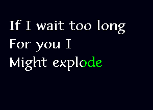 If I wait too long
For you I

Might explode