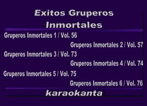 Exitos Gruperos

lnmortaies

Gmperos Inmonalcs 1 ' Vol. 56
Gmperos lnmonaieSZ -' Vol. 57

Gruperos lnmonales 33 Vol. 73
Gmperos lnmonaies 4 .' VoL 74

Gmperos inmcnales 5.' Vol. 75
Gruperos lnmortales 6 - Vol. 76

karaokanta