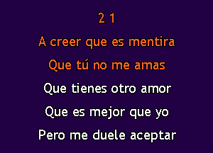 2 1
A creer que es mentira
Que 111 no me amas

Que tienes otro amor

Que es mejor que yo

Pero me duele aceptar l