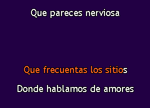 Que pareces nerviosa

Que frecuentas los sitios

Donde hablamos de amores l