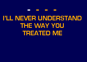 I'LL NEVER UNDERSTAND
THE WAY YOU
TREATED ME