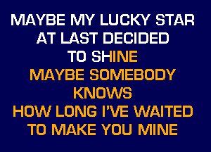 MAYBE MY LUCKY STAR
AT LAST DECIDED
T0 SHINE
MAYBE SOMEBODY
KNOWS
HOW LONG I'VE WAITED
TO MAKE YOU MINE