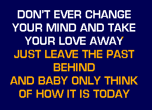 DON'T EVER CHANGE
YOUR MIND AND TAKE
YOUR LOVE AWAY
JUST LEAVE THE PAST
BEHIND
AND BABY ONLY THINK
OF HOW IT IS TODAY