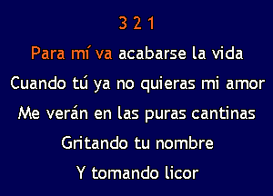 3 2 1
Para ml'va acabarse la Vida
Cuando tLi ya no quieras mi amor
Me vera'm en las puras cantinas
Gritando tu nombre

Y tomando licor