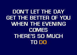 DON'T LET THE DAY
GET THE BETTER OF YOU
WHEN THE EVENING
COMES
THERE'S SO MUCH
TO DO