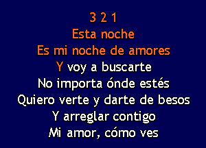 3 2 1
Esta noche
Es mi noche de amores
Y voy a buscarte
No importa 6nde esws
Quiero verte y darte de besos
Y arreglar contigo
Mi amor, cdmo ves