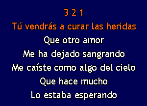 3 2 1
T0 vendra'is a curar las heridas
Que otro amor
Me ha dejado sangrando
Me cal'ste como algo del cielo
Que hace mucho
Lo estaba esperando