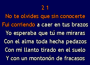 2 1
No te olvides que sin conocerte
Fui corriendo a caer en tus brazos
Yo esperaba que tLi me miraras
Con el alma toda hecha pedazos
Con mi llanto tirado en el suelo
Y con un montonc'm de fracasos