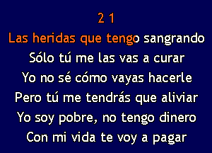 2 1
Las heridas que tengo sangrando
Scilo tLi me las vas a curar
Yo no Q cdmo vayas hacerle
Pero tLi me tendrais que aliviar
Yo soy pobre, no tengo dinero
Con mi Vida te voy a pagar