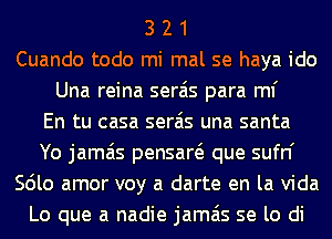 3 2 1
Cuando todo mi mal se haya ido
Una reina serais para ml'

En tu casa serais una santa
Yo jamais pensaw que sufn'
Scilo amor voy a darte en la Vida
Lo que a nadie jamais se lo di