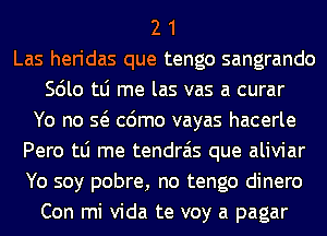 2 1
Las heridas que tengo sangrando
Scilo tLi me las vas a curar
Yo no Q cdmo vayas hacerle
Pero tLi me tendrais que aliviar
Yo soy pobre, no tengo dinero
Con mi Vida te voy a pagar