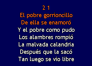 2 1
El pobre gorrioncillo
De ella se enamord
Y el pobre como pudo
Los alambres rompi6
La malvada calandria

Despu6.s que la sac6
Tan luego se vio libre l