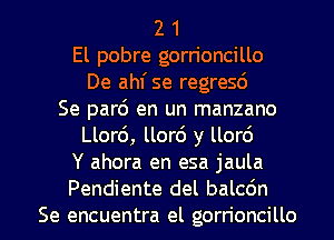 2 1
El pobre gorrioncillo
De ahf se regresd
Se part5 en un manzano
Llor6, llor6 y llor6
Y ahora en esa jaula

Pendiente del balcdn
Se encuentra el gorn'oncillo l