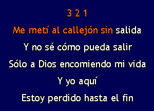 3 2 1
Me metl' al callejdn sin salida
Y no Q cdmo pueda salir
Scilo a Dios encomiendo mi Vida
Y yo aquf
Estoy perdido hasta el fin