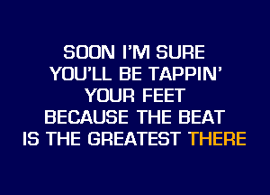 SOON I'M SURE
YOU'LL BE TAPPIN'
YOUR FEET
BECAUSE THE BEAT
IS THE GREATEST THERE