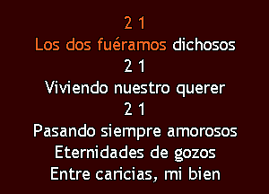 2 1
Los dos quamos dichosos
2 1
Viviendo nuestro querer
2 1
Pasando siempre amorosos
Eternidades de gozos
Entre caricias, mi bien