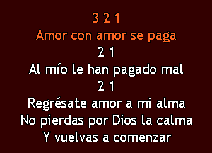 3 2 1
Amor con amor se paga
2 1
Al ml'o le han pagado mal
2 1
Regwsate amor a mi alma
No pierdas por Dios la calma
Y vuelvas a comenzar