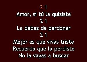 2 1
Amor, si tli la quisiste
2 1
La debes de perdonar
2 1
Mejor es que vivas triste
Recuerda que la perdiste
No la vayas a buscar