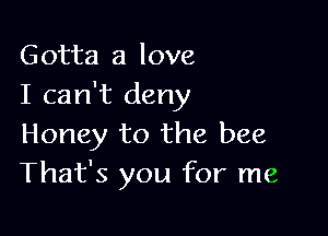 Gotta a love
I can't deny

Honey to the bee
That's you for me