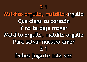 2 1
Maldito orgullo, maldito orgullo
Que ciega tu corazdn
Y no te deja mover
Maldito orgullo, maldito orgullo
Para salvar nuestro amor
2 1
Debes jugarte esta vez