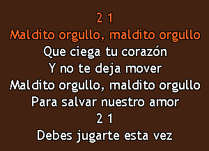 2 1
Maldito orgullo, maldito orgullo
Que ciega tu corazdn
Y no te deja mover
Maldito orgullo, maldito orgullo
Para salvar nuestro amor
2 1
Debes jugarte esta vez