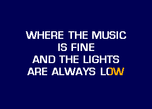 WHERE THE MUSIC
IS FINE

AND THE LIGHTS
ARE ALWAYS LOW