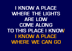 I KNOW A PLACE
WHERE THE LIGHTS
ARE LOW
COME ALONG
TO THIS PLACE I KNOW
I KNOW A PLACE
WHERE WE CAN GO