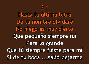 2 1

Hasta la Ultima letra

De tu nombre olvidaw

No niego es muy cierto

Que pequefio siempre fui
Para lo grande

Que tLi siempre fuiste para ml'
Si de tu boca ...sali6 dejarme