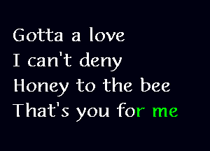 Gotta a love
I can't deny

Honey to the bee
That's you for me