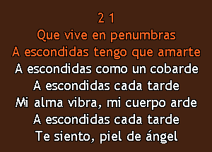 2 1
Que vive en penumbras
A escondidas tengo que amarte
A escondidas como un cobarde
A escondidas cada tarde
Mi alma vibra, mi cuerpo arde
A escondidas cada tarde
Te siento, piel de angel