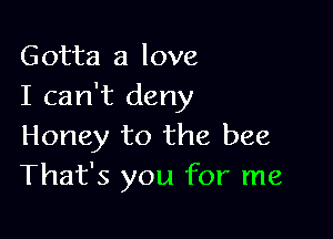 Gotta a love
I can't deny

Honey to the bee
That's you for me