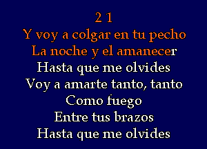 2 '1
Y voy a colgar en tu pecho
La 110C11e y el amanecer

Hasta que me olvides

Voy a amarte tanto, tanto
Como fuego
Emile tus brazos
Hasta que me olvides