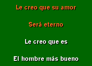 Le creo que su amor

Sera eterno

Le creo que es

El hombre mas bueno