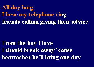 All day long
I hear my telephone ring
friends calling giving their advice

FTom the boy I love
I should break away 'cause
heartaches he'll bring one day