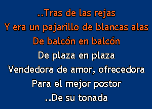 ..Tras de las rejas
Y era un pajarillo de blancas alas
De balcdn en balcdn
De plaza en plaza
Vendedora de amor, ofrecedora
Para el mejor postor
..De su tonada