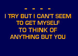 I TRY BUT I CAN'T SEEM
TO GET MYSELF

T0 THINK OF
ANYTHING BUT YOU